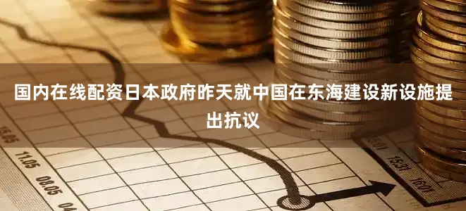 国内在线配资日本政府昨天就中国在东海建设新设施提出抗议