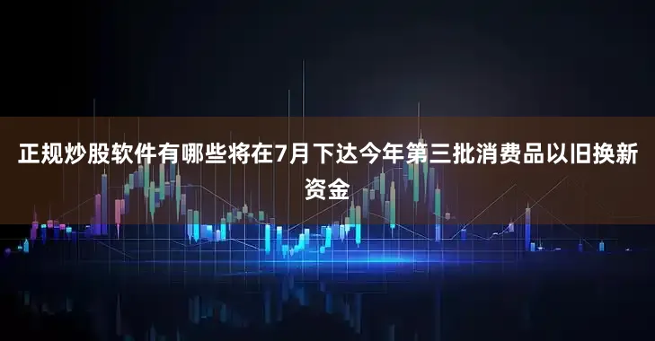 正规炒股软件有哪些将在7月下达今年第三批消费品以旧换新资金