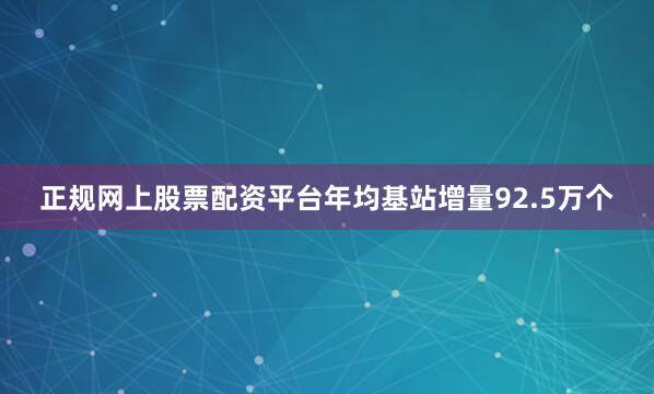 正规网上股票配资平台年均基站增量92.5万个