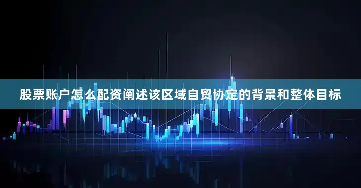 股票账户怎么配资阐述该区域自贸协定的背景和整体目标