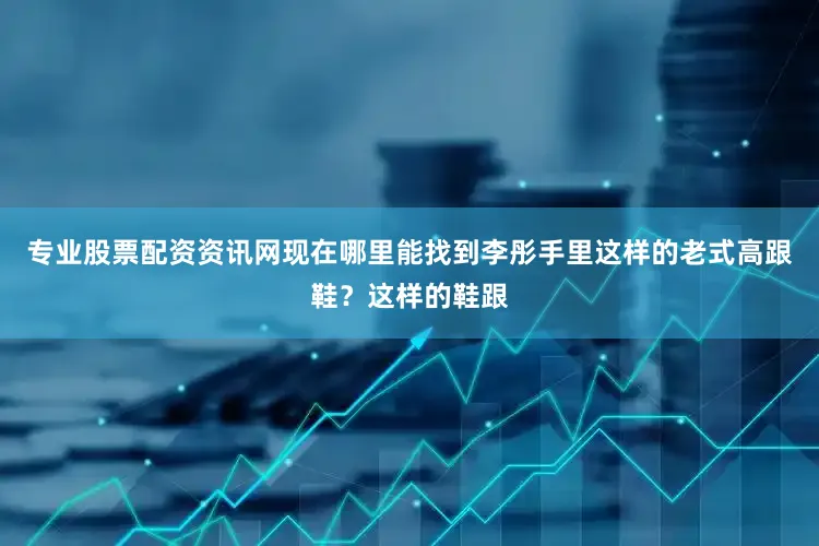 专业股票配资资讯网现在哪里能找到李彤手里这样的老式高跟鞋？这样的鞋跟