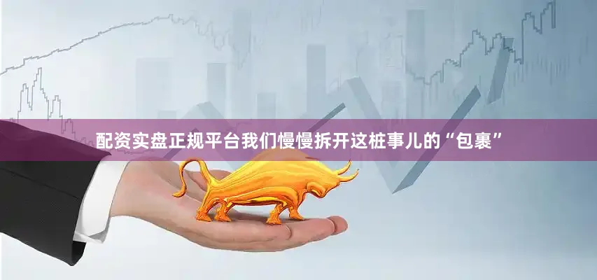 配资实盘正规平台我们慢慢拆开这桩事儿的“包裹”