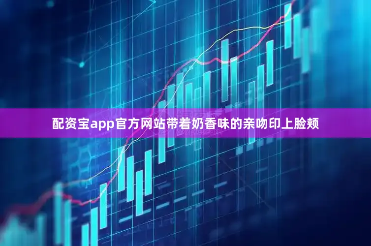 配资宝app官方网站带着奶香味的亲吻印上脸颊