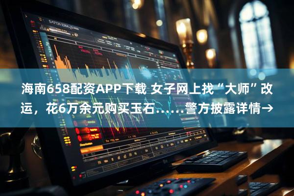 海南658配资APP下载 女子网上找“大师”改运，花6万余元购买玉石……警方披露详情→