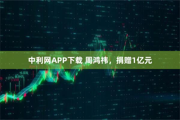 中利网APP下载 周鸿祎，捐赠1亿元