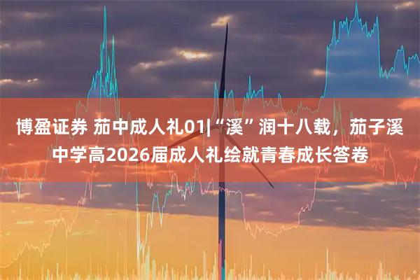 博盈证券 茄中成人礼01|“溪”润十八载，茄子溪中学高2026届成人礼绘就青春成长答卷