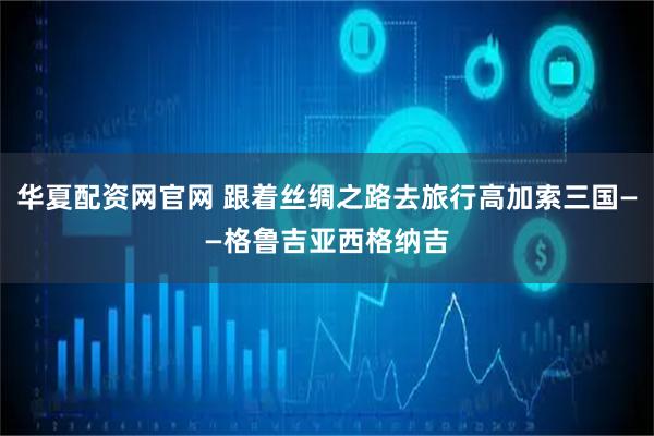华夏配资网官网 跟着丝绸之路去旅行高加索三国——格鲁吉亚西格纳吉