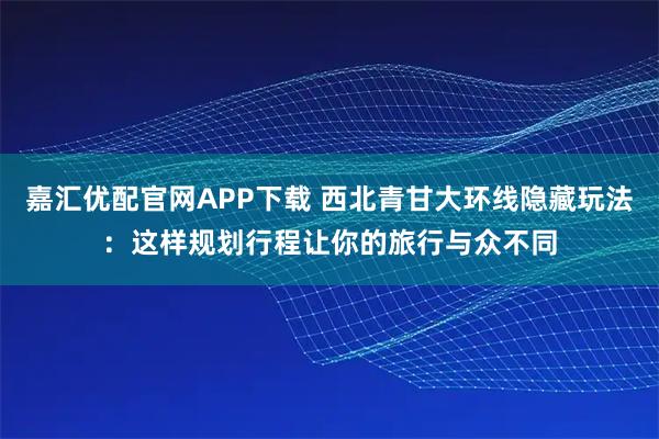 嘉汇优配官网APP下载 西北青甘大环线隐藏玩法：这样规划行程让你的旅行与众不同
