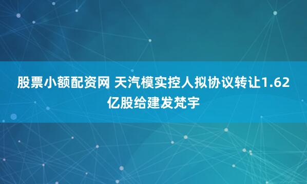 股票小额配资网 天汽模实控人拟协议转让1.62亿股给建发梵宇