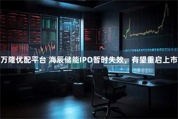万隆优配平台 海辰储能IPO暂时失效，有望重启上市