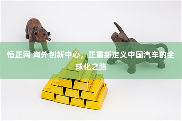 恒正网 海外创新中心，正重新定义中国汽车的全球化之路