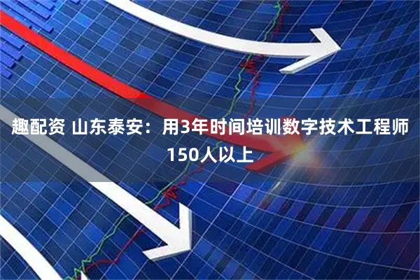 趣配资 山东泰安：用3年时间培训数字技术工程师150人以上