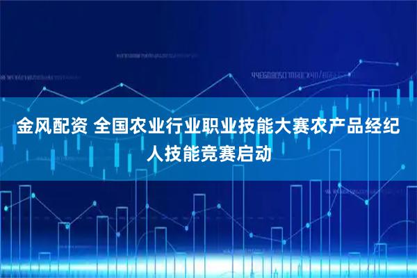 金风配资 全国农业行业职业技能大赛农产品经纪人技能竞赛启动