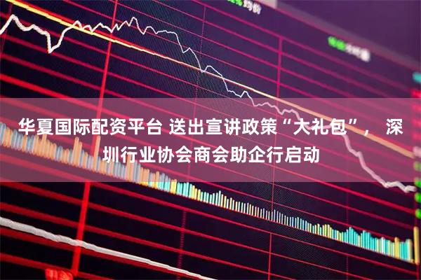 华夏国际配资平台 送出宣讲政策“大礼包”， 深圳行业协会商会助企行启动