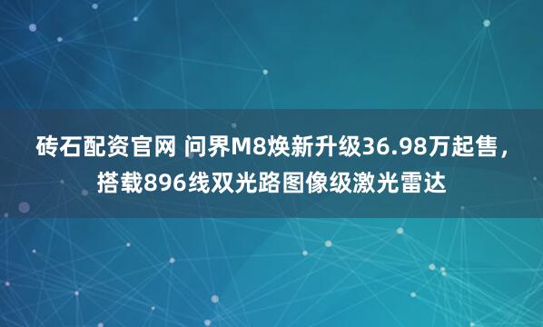 砖石配资官网 问界M8焕新升级36.98万起售，搭载896线双光路图像级激光雷达