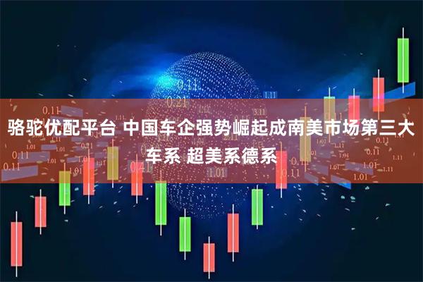 骆驼优配平台 中国车企强势崛起成南美市场第三大车系 超美系德系