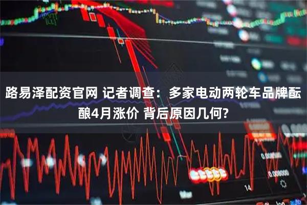 路易泽配资官网 记者调查：多家电动两轮车品牌酝酿4月涨价 背后原因几何?