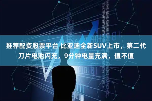 推荐配资股票平台 比亚迪全新SUV上市，第二代刀片电池闪充，9分钟电量充满，值不值