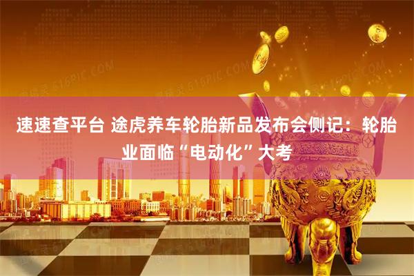 速速查平台 途虎养车轮胎新品发布会侧记：轮胎业面临“电动化”大考