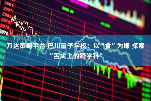 万达策略平台 巴川量子学校：以“食”为媒 探索“舌尖上的跨学科”