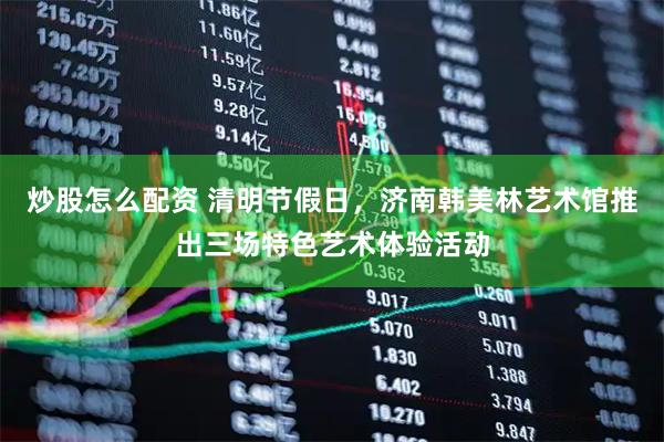 炒股怎么配资 清明节假日，济南韩美林艺术馆推出三场特色艺术体验活动