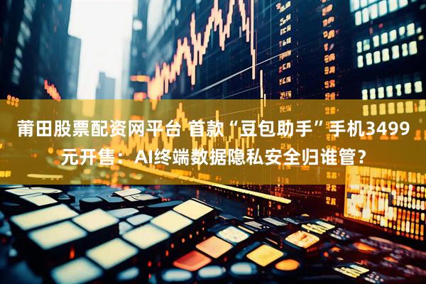 莆田股票配资网平台 首款“豆包助手”手机3499元开售：AI终端数据隐私安全归谁管？
