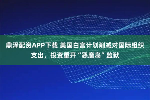 鼎泽配资APP下载 美国白宫计划削减对国际组织支出，投资重开“恶魔岛”监狱