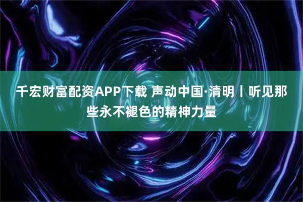 千宏财富配资APP下载 声动中国·清明丨听见那些永不褪色的精神力量