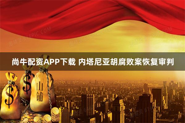 尚牛配资APP下载 内塔尼亚胡腐败案恢复审判