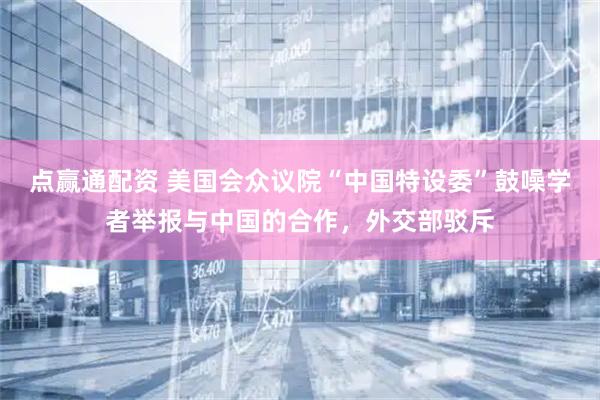 点赢通配资 美国会众议院“中国特设委”鼓噪学者举报与中国的合作，外交部驳斥