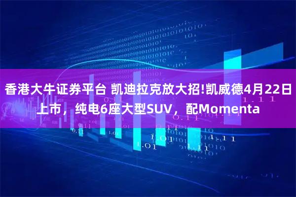 香港大牛证券平台 凯迪拉克放大招!凯威德4月22日上市，纯电6座大型SUV，配Momenta