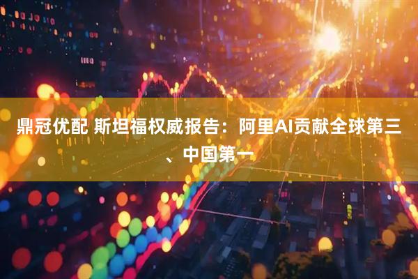 鼎冠优配 斯坦福权威报告：阿里AI贡献全球第三、中国第一