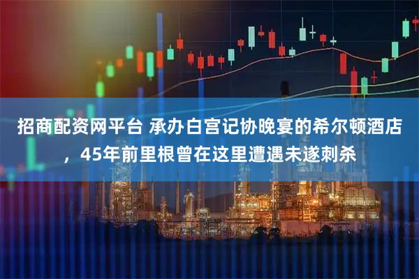 招商配资网平台 承办白宫记协晚宴的希尔顿酒店，45年前里根曾在这里遭遇未遂刺杀