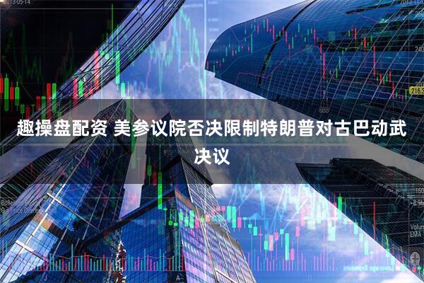 趣操盘配资 美参议院否决限制特朗普对古巴动武决议