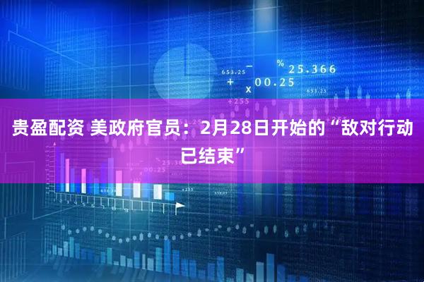 贵盈配资 美政府官员：2月28日开始的“敌对行动已结束”