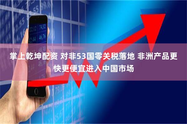 掌上乾坤配资 对非53国零关税落地 非洲产品更快更便宜进入中国市场