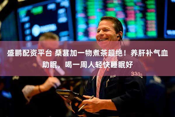 盛鹏配资平台 桑葚加一物煮茶超绝！养肝补气血助眠，喝一周人轻快睡眠好