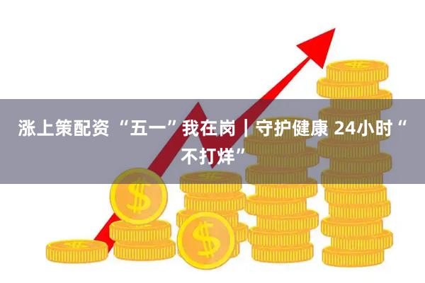 涨上策配资 “五一”我在岗｜守护健康 24小时“不打烊”