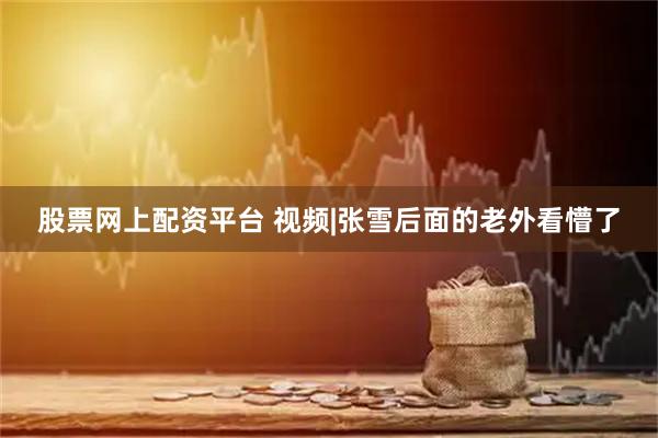 股票网上配资平台 视频|张雪后面的老外看懵了