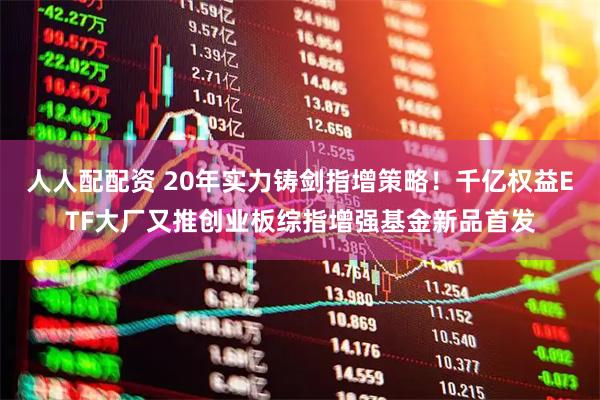 人人配配资 20年实力铸剑指增策略！千亿权益ETF大厂又推创业板综指增强基金新品首发