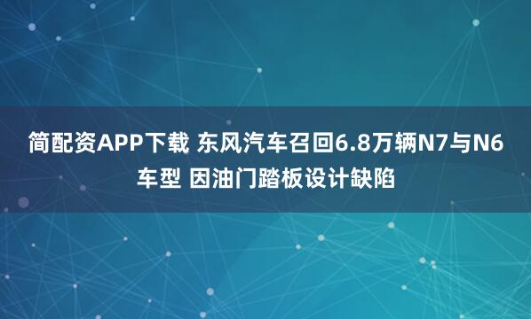 简配资APP下载 东风汽车召回6.8万辆N7与N6车型 因油门踏板设计缺陷