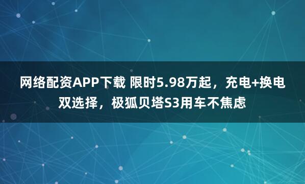 网络配资APP下载 限时5.98万起，充电+换电双选择，极狐贝塔S3用车不焦虑