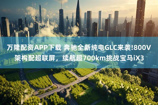 万隆配资APP下载 奔驰全新纯电GLC来袭!800V架构配超联屏，续航超700km挑战宝马iX3