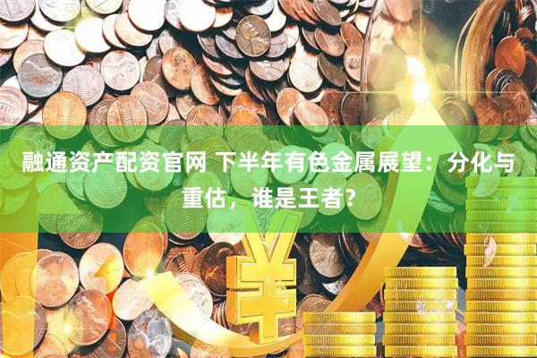 融通资产配资官网 下半年有色金属展望：分化与重估，谁是王者？