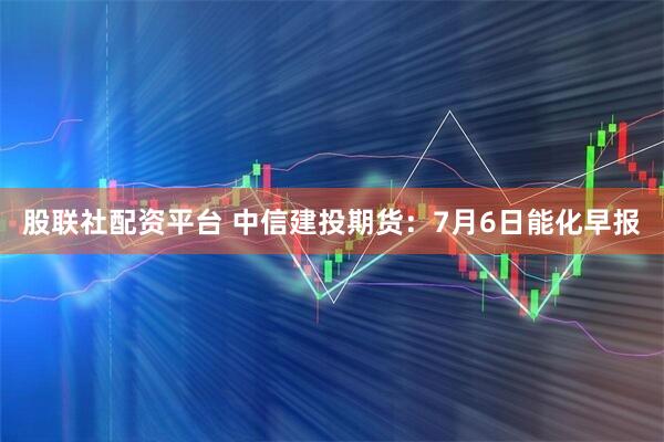 股联社配资平台 中信建投期货：7月6日能化早报
