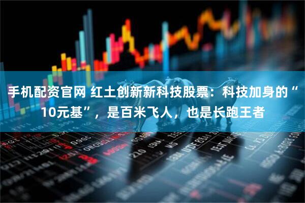 手机配资官网 红土创新新科技股票：科技加身的“10元基”，是百米飞人，也是长跑王者