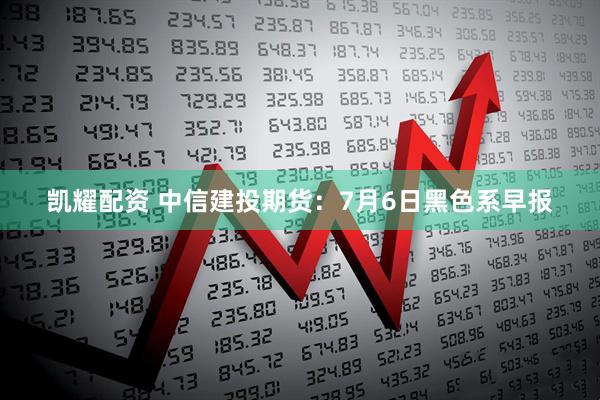 凯耀配资 中信建投期货：7月6日黑色系早报